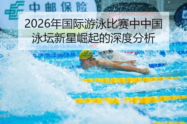2026年国际游泳比赛中中国泳坛新星崛起的深度分析