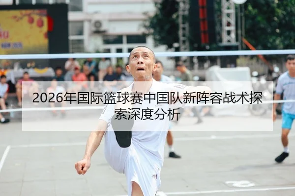 2026年国际篮球赛中国队新阵容战术探索深度分析